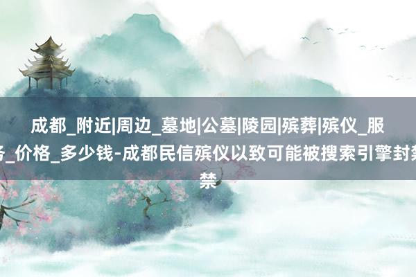 成都_附近|周边_墓地|公墓|陵园|殡葬|殡仪_服务_价格_多少钱-成都民信殡仪以致可能被搜索引擎封禁