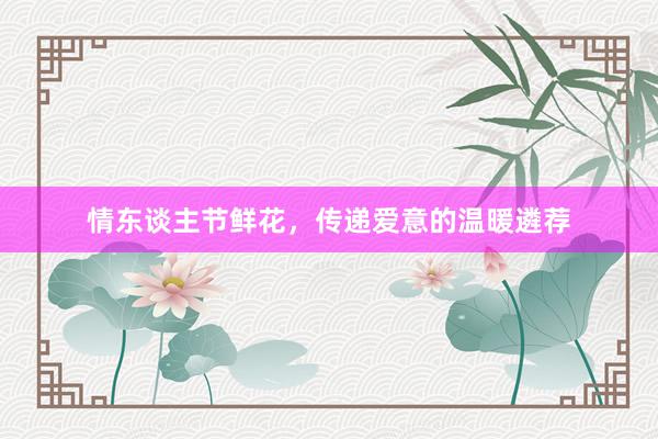 情东谈主节鲜花，传递爱意的温暖遴荐